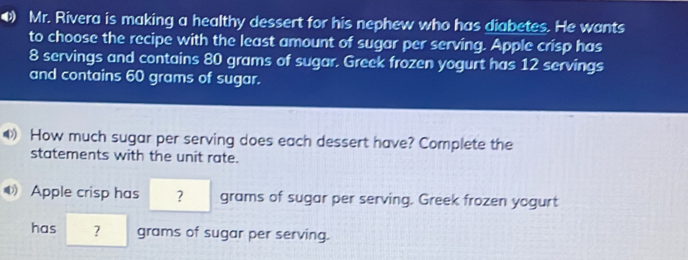 ⑷ Mr. Rivera is making a healthy dessert for his nephew who has diabetes. He wants to choose the recipe with the least amount of sugar per serving. Apple crisp has 8 servings and contains 80 grams of sugar. Greek frozen yogurt has 12 servings and contains 60 grams of sugar. How much sugar per serving does each dessert have? Complete the statements with the unit rate. Apple crisp has ? grams of sugar per serving. Greek frozen yogurt has ? grams of sugar per serving.