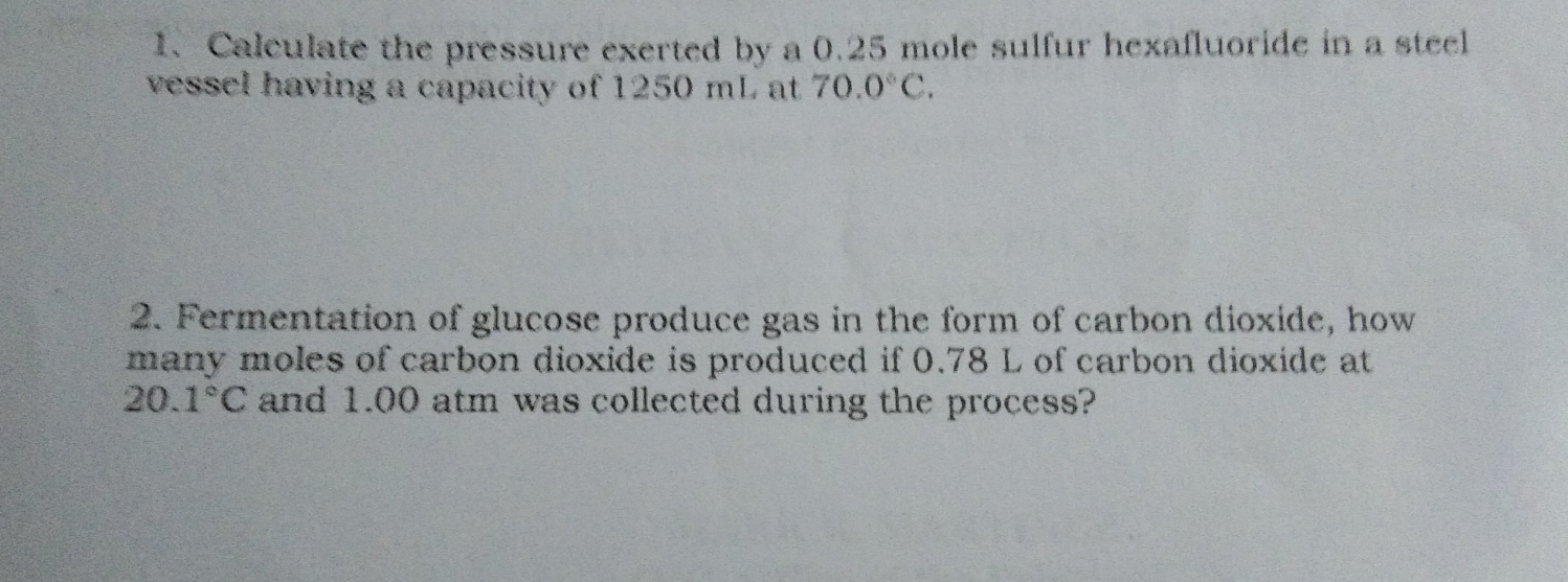 1. Calculate the pressure exerted by a 0.25 mole sulfur hexafluoride in a steel vessel having a capacity of 1250 mL at 70.0 ° C 2. Fermentation of glucose produce gas in the form of carbon dioxide, how many moles of carbon dioxide is produced if 0.78 L of carbon dioxide at 20.1 ° C and 1.00 atm was collected during the process?