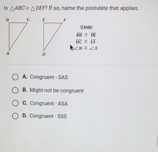 Is △ ABC ≌ △ DEF If so, name the postulate that applies. Given: overline AB ≌ overline DE overline BC ≌ overline EF angle B ≌ angle E A. Congruent - SAS B. Might not be congruent C. Congruent - ASA D. Congruent - SSS