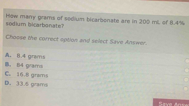 How many grams of sodium bicarbonate are in 200 mL of 8.4% sodium bicarbonate? Choose the correct option and select Save Answer. A. 8.4 grams B. 84 grams C. 16.8 grams D. 33.6 grams Save Answ