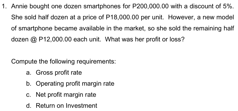 1. Annie bought one dozen smartphones for P200,000.00 with a discount of 5%. She sold half dozen at a price of P18,000.00 per unit. However, a new model of smartphone became available in the market, so she sold the remaining half dozen @ P12,000.00 each unit. What was her profit or loss? Compute the following requirements: a. Gross profit rate b. Operating profit margin rate c. Net profit margin rate d. Return on Investment