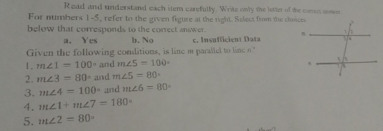 Read and understand each item carefully. Write only the letter of the correet answer. For numbers 1-5, refer to the given figure at the right. Select from the choice below that corresponds to the correct answer. a. Yes b. No c. Insufficient Data Given the following conditions, is line m parallel to line n? 1. mangle 1=100 ° and mangle 5=100 ° 2. mangle 3=80 ° and mangle 5=80 ° 3. mangle 4=100 ° and mangle 6=80 4. mangle 1+mangle 7=180 D 5. mangle 2=80 °