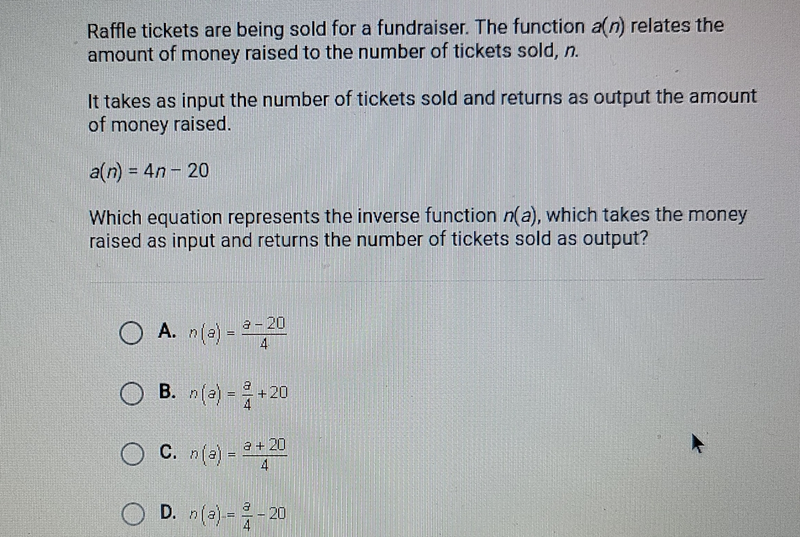 Raffle tickets are being sold for a fundraiser. The function an relates the amount of money raised to the number of tickets sold, n. It takes as input the number of tickets sold and returns as output the amount of money raised. an=4n-20 Which equation represents the inverse function na , which takes the money raised as input and returns the number of tickets sold as output? A. na= a-20/4 B. na= a/4 +20 C. na= a+20/4 D. na= a/4 -20