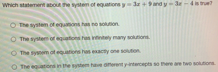 Which statement about the system of equations y=3x+9 and y=3x-4 is true? The system of equations has no solution.. The system of equations has infinitely many solutions. The system of equations has exactly one solution. The equations in the system have different y-intercepts so there are two solutions.