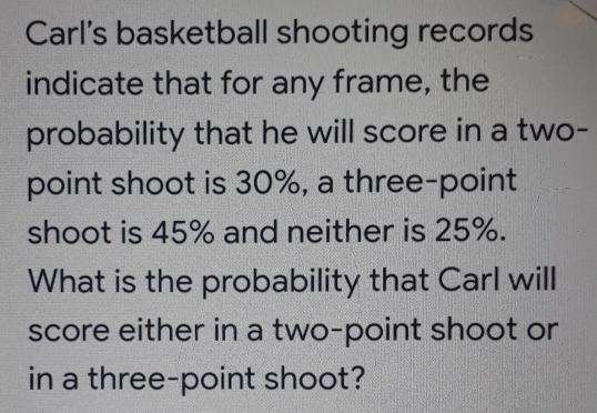 Carl’s basketball shooting records indicate that for any frame, the probability that he will score in a two- point shoot is 30%, a three-point shoot is 45% and neither is 25%. What is the probability that Carl will score either in a two-point shoot or in a three-point shoot?