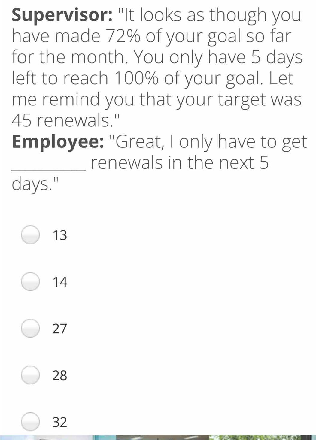 Supervisor: "It looks as though you have made 72% of your goal so far for the month. You only have 5 days left to reach 100% of your goal. Let me remind you that your target was 45 renewals." Employee: "Great, I only have to get _renewals in the next 5 days." 13 14 27 28 32