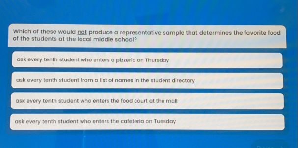 Which of these would not produce a representative sample that determines the favorite food of the students at the local middle school? ask every tenth student who enters a pizzeria on Thursday ask every tenth student from a list of names in the student directory ask every tenth student who enters the food court at the mall ask every tenth student who enters the cafeteria on Tuesday