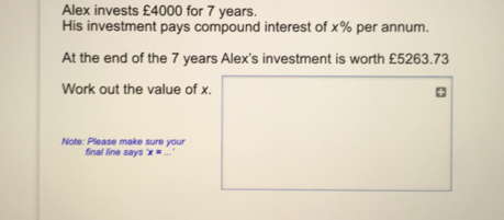Alex invests £4000 for 7 years. His investment pays compound interest of x% per annum. At the end of the 7 years Alex's investment is worth £5263.73 Work out the value of x. Note: Please make sure your final line says x=underline