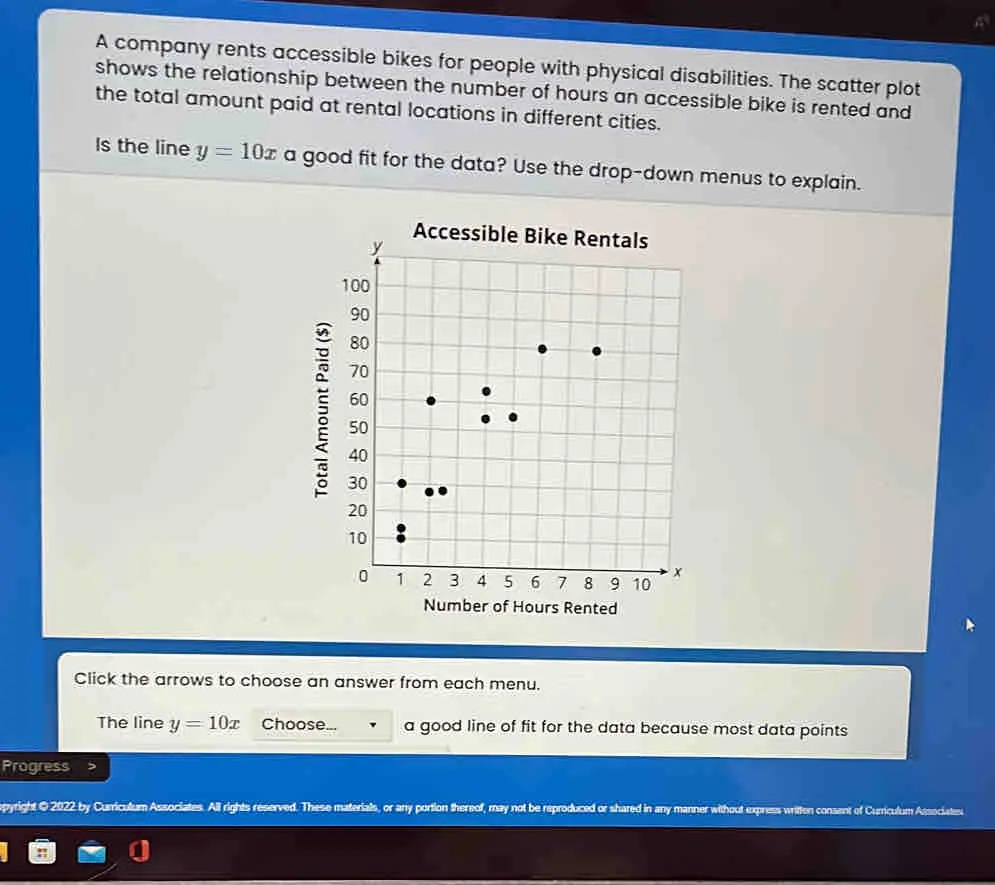 A company rents accessible bikes for people with physical disabilities. The scatter plot shows the relationship between the number of hours an accessible bike is rented and the total amount paid at rental locations in different cities. Is the line y=10x a good fit for the data? Use the drop-down menus to explain. Number of Hours Rented Click the arrows to choose an answer from each menu. The line y=10x Choose... a good line of fit for the data because most data points Progress pyright © 2022 by Curriculum Associates. All rights reserved. These materials, or any portion thereof, may not be reproduced or shared in any manner without express written consent of Curriculum Associates