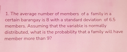 1. The average number of members of a family in a certain barangay is 8 with a standard deviation of 6.5 members. Assuming that the variable is normally distributed, what is the probability that a family will have member more than 9?