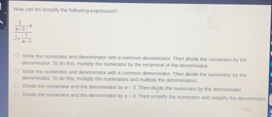 How can Ari simplify the following expression? frac 5/a-3 -42+ 1/a-3 Write the numerator and denominator with a common denominator. Then divide the numerator by the denominator. To do this, multiply the numerator by the reciprocal of the denominator. Write the numerator and denominator with a common denominator. Then divide the numerator by the denominator. To do this, multiply the numerators and multiply the denominators. Divide the numerator and the denominator by a-3 l. Then divide the numerator by the denominator.. Divide the numerator and the denominator by a-3 . Then simplify the numerator and simplify the denominator..