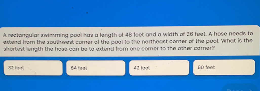 A rectangular swimming pool has a length of 48 feet and a width of 36 feet. A hose needs to extend from the southwest corner of the pool to the northeast corner of the pool. What is the shortest length the hose can be to extend from one corner to the other corner? 32 feet 84 feet 42 feet 60 feet