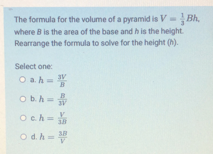 The formula for the volume of a pyramid is V= 1/3 Bh where B is the area of the base and h is the height. Rearrange the formula to solve for the height h. Select one: a. h= 3V/B b. h= B/3V c. h= V/3B d. h= 3B/V