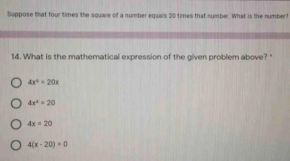 Suppose that four times the square of a number equals 20 times that number. What is the number? 14. What is the mathematical expression of the given problem above? * 4x2=20x 4x2=20 4x=20 4x-20=0