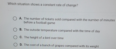 Which situation shows a constant rate of change? A. The number of tickets sold compared with the number of minutes before a football game B. The outside temperature compared with the time of day C. The height of a bird over time D. The cost of a bunch of grapes compared with its weight