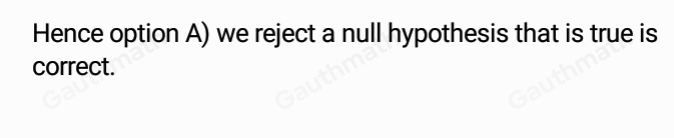 10. When is a Type I error committed? A. We reject a null hypothesis that is true. B. We reject a null hypothesis that is false. C. We fail to reject a null hypothesis that is true. D. We fail to reject a null hypothesis that is false.