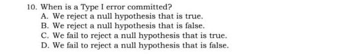 10. When is a Type I error committed? A. We reject a null hypothesis that is true. B. We reject a null hypothesis that is false. C. We fail to reject a null hypothesis that is true. D. We fail to reject a null hypothesis that is false.