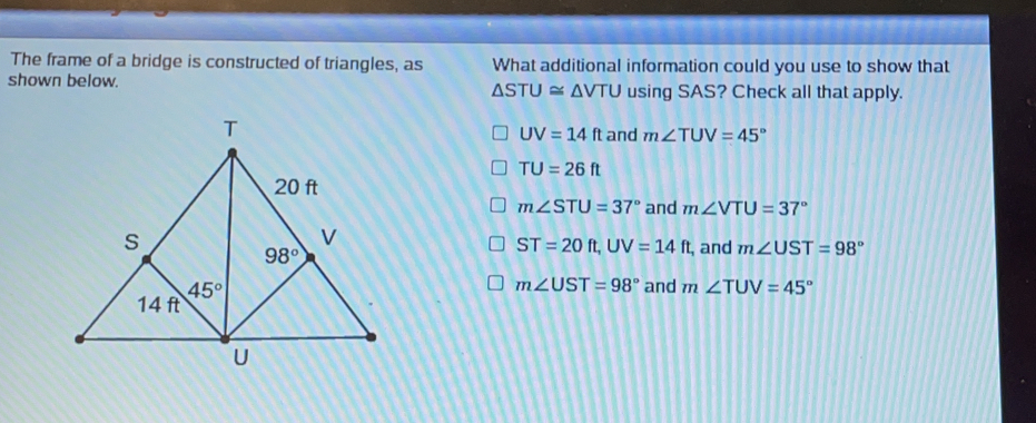 The frame of a bridge is constructed of triangles, as What additional information could you use to show that shown below. Delta STU ≌ Delta VTU using SAS? Check all that apply. UV=14 ft and mangle TUV=45 ° TU=26 ft mangle STU=37 ° and mangle VTU=37 ° ft. UV=14 ft , and mangle UST=98 ° ST=20 mangle UST=98 ° and mangle TUU=45 °