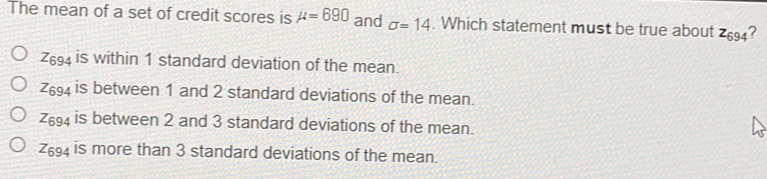 The mean of a set of credit scores is mu =690 and sigma =14 . Which statement must be true about z_694 ? Z_694 is within 1 standard deviation of the mean. Z_694 is between 1 and 2 standard deviations of the mean. Z_694 is between 2 and 3 standard deviations of the mean. Z_694 is more than 3 standard deviations of the mean.