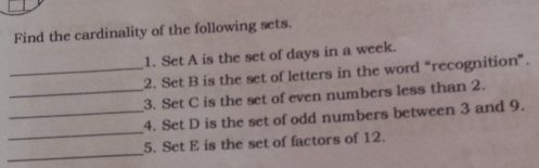 Find the cardinality of the following sets. 1. Set A is the set of days in a week. _2. Set B is the set of letters in the word “recognition”. _3. Set C is the set of even numbers less than 2. _4. Set D is the set of odd numbers between 3 and 9. _ 5. Set E is the set of factors of 12. _