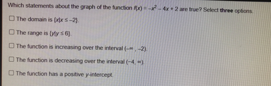 Which statements about the graph of the function fx=-x2-4x+2 are true? Select three options The domain is x|x ≤ q -2 The range is y|y ≤ q 6 The function is increasing over the intervall - ∈ fty ,-2 The function is decreasing over the interval -4, ∈ fty The function has a positive y-intercept.