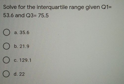 Solve for the interquartile range given Q1= 53.6 and Q3=75.5 a. 35.6 b. 21.9 c. 129.1 d. 22