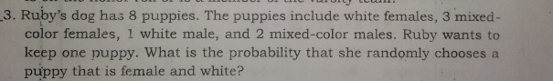 3. Ruby’s dog has 8 puppies. The puppies include white females, 3 mixed- color females, 1 white male, and 2 mixed-color males. Ruby wants to keep one puppy. What is the probability that she randomly chooses a puppy that is female and white?