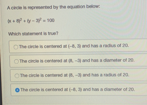 A circle is represented by the equation below: x+82+y-32=100 Which statement is true? The circle is centered at -8,3 and has a radius of 20. The circle is centered at 8,-3 and has a diameter of 20. The circle is centered at 8,-3 and has a radius of 20 The circle is centered at -8,3 and has a diameter of 20.