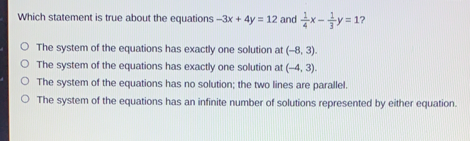 Which statement is true about the equations -3x+4y=12 and 1/4 x- 1/3 y=1 ? The system of the equations has exactly one solution at -8,3 The system of the equations has exactly one solution at -4,3 The system of the equations has no solution; the two lines are parallel. The system of the equations has an infinite number of solutions represented by either equation.