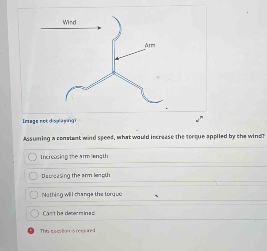 Image not displaying? Assuming a constant wind speed, what would increase the torque applied by the wind? Increasing the arm length Decreasing the arm length Nothing will change the torque Can't be determined This question is required