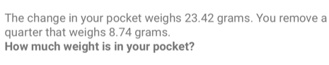 The change in your pocket weighs 23.42 grams. You remove a quarter that weighs 8.74 grams. How much weight is in your pocket?