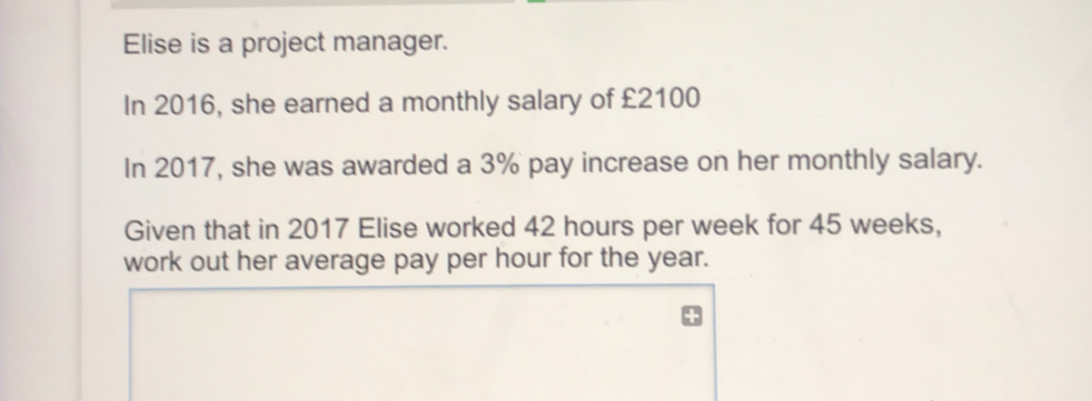 Elise is a project manager. In 2016, she earned a monthly salary of £2100 In 2017, she was awarded a 3% pay increase on her monthly salary. Given that in 2017 Elise worked 42 hours per week for 45 weeks, work out her average pay per hour for the year.