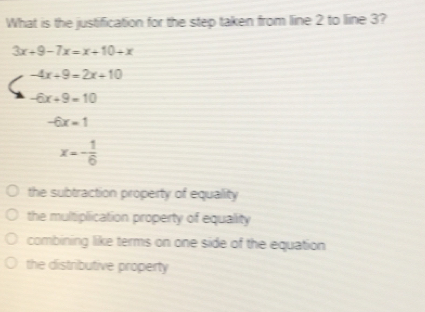 What is the justification for the step taken from line 2 to line 3? 3x+9-7x=x+10+x -4x+9=2x+10 -6x+9=10 -6x=1 x=- 1/6 the subtraction property of equality the multiplication property of equality combining like terms on one side of the equation the distributive property