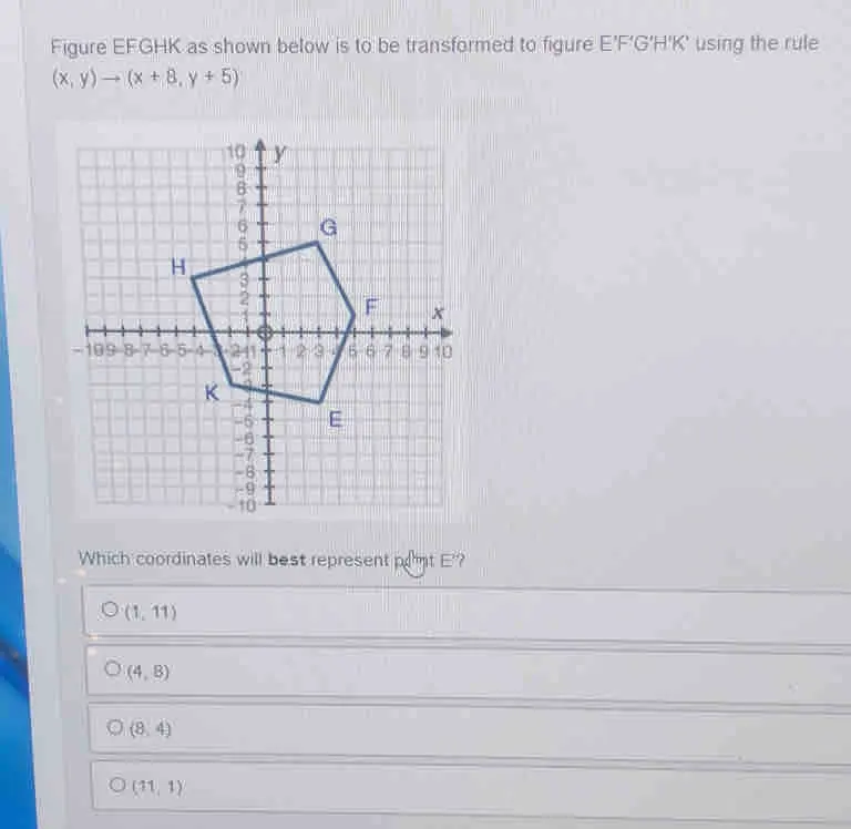 Figure EFGHK as shown below is to be transformed to figure E'F'G'H'K' using the rule x,yto x+8,y+5 Which coordinates will best represent pdmt E'? 1,11 4,8 8,4 11,1