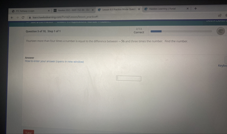 PTC Pathway | Login Hawkes SSO - MAT-152-84 - Ele- Lesson 9.5 Practice Mode Quest × Hawkes Learning | Portal learn.hawkeslearning.com/Portal/Lesson/lesson_practice#! S t zu: Z Apulosuna, nutuct Fruuich 2/11 Question 5 of 10, Step 1 of 1 Correct Fourteen more than four times a number is equal to the difference between - 56 and three times the number. Find the number. Answer How to enter your answer opens in new window Keybo Tutor