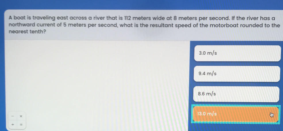 A boat is traveling east across a river that is 112 meters wide at 8 meters per second. If the river has a northward current of 5 meters per second, what is the resultant speed of the motorboat rounded to the nearest tenth? 3.0 m/s 9.4 m/s 8.6 m/s x 13.0 m/s + =