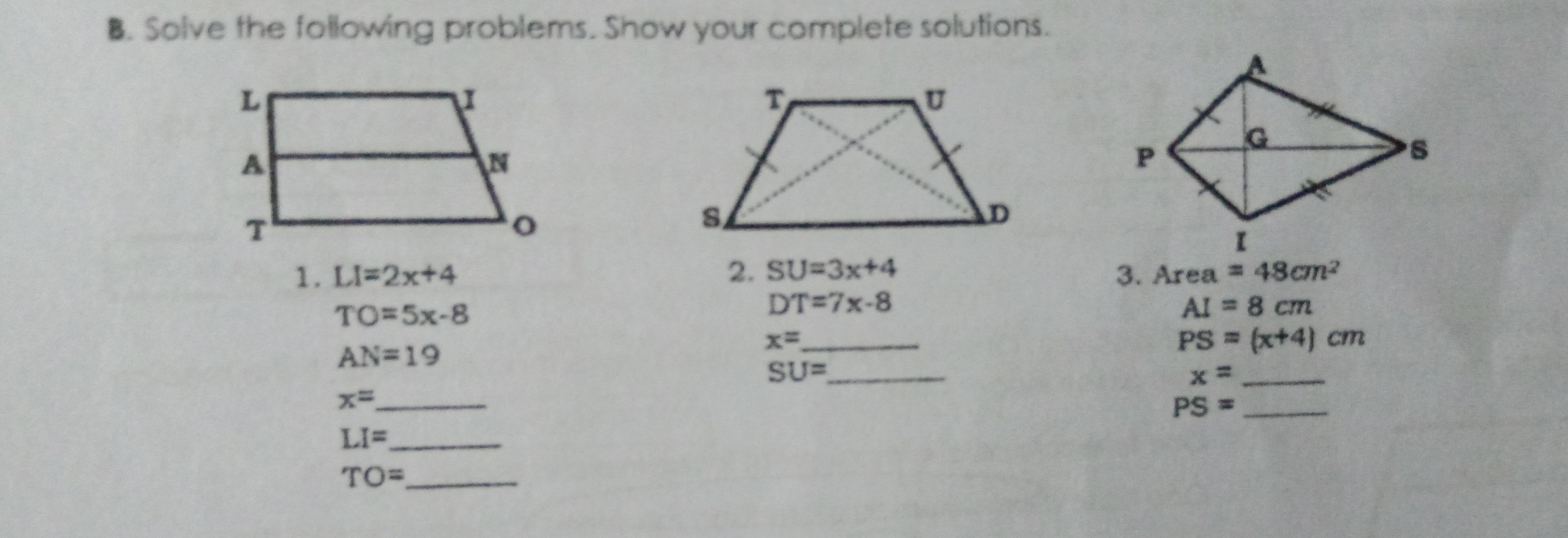 B. Solve the following problems. Show your complete solutions 1. LI=2x+4 2. SU=3x+4 3. Area = 88cm2 TO=5x-8 DT=7x-8 AI=8 cm AN=19 x=--- PS=x+4 cm SU=frac - x=...... x=---- PS=frac LI=frac - TO=frac