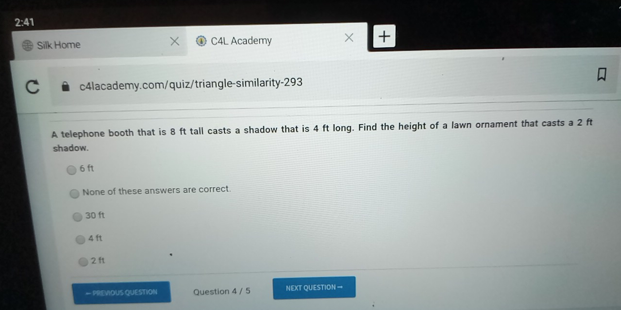 2:41 Silk Home C4L Academy x + c4lacademy.com/quiz/triangle-similarity-293 A telephone booth that is 8 ft tall casts a shadow that is 4 ft long. Find the height of a lawn ornament that casts a 2 ft shadow. 6 ft None of these answers are correct. 30 ft 4 ft 2 ft PREVIOUS QUESTION Question 4 / 5 NEXT QUESTION →