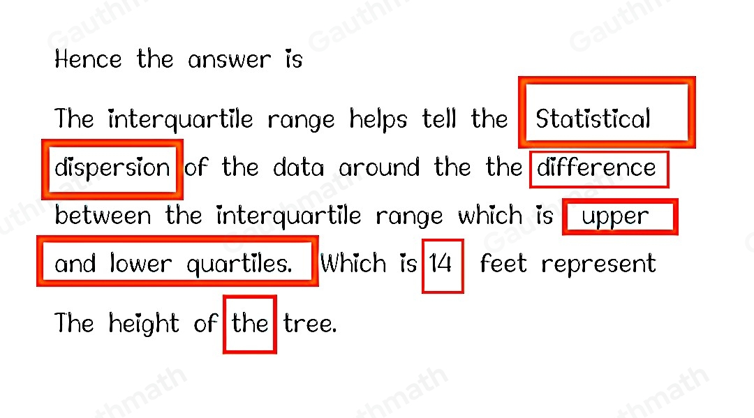 The heights, in feet, of 12 trees in a park are shown below. 8, 11, 14, 16, 17, 21, 21, 24, 27, 31, 43, 47 Use the drop-down menus to explain the interquartile range of the data. Click the arrows to choose an answer from each menu. The interquartile range helps tell the Choose... of the data around the Choose... . The interquartile range, which is Choose... feet, represents Choose... of the heights of the trees.