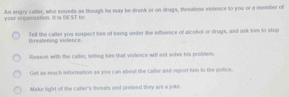 An angry caller, who sounds as though he may be drunk or on drugs, threatens violence to you or a member of your organization. It is BEST to: Tell the caller you suspect him of being under the influence of alcohol or drugs, and ask him to stop threatening violence. Reason with the caller, telling him that violence will not solve his problem. Get as much information as you can about the caller and report him to the police. Make light of the caller's threats and pretend they are a joke.