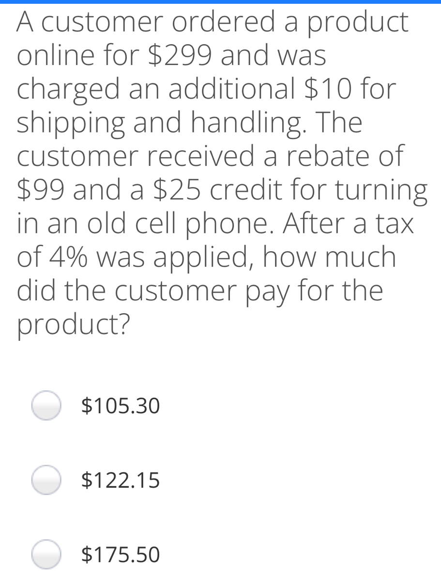A customer ordered a product online for $ 299 and was charged an additional $ 10 for shipping and handling. The customer received a rebate of $ 99 and a $ 25 credit for turning in an old cell phone. After a tax of 4% was applied, how much did the customer pay for the product? $ 105.30 $ 122.15 $ 175.50