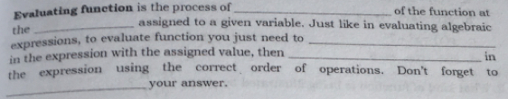 Evaluating function is the process of_ of the function at the _assigned to a given variable. Just like in evaluating algebraic expressions, to evaluate function you just need to_ in the expression with the assigned value, then_ in theexpression using the correct order of operations. Don't forget to _your answer.