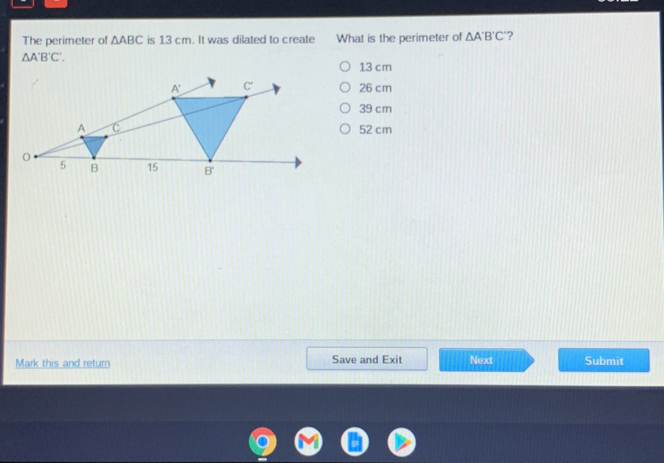 The perimeter of △ ABC is 13 cm. It was dilated to create What is the perimeter of △ A'B'C' "? △ A'B'C'. 13 cm 26 cm 39 cm 52 cm Mark this and retum Save and Exit Next Submit