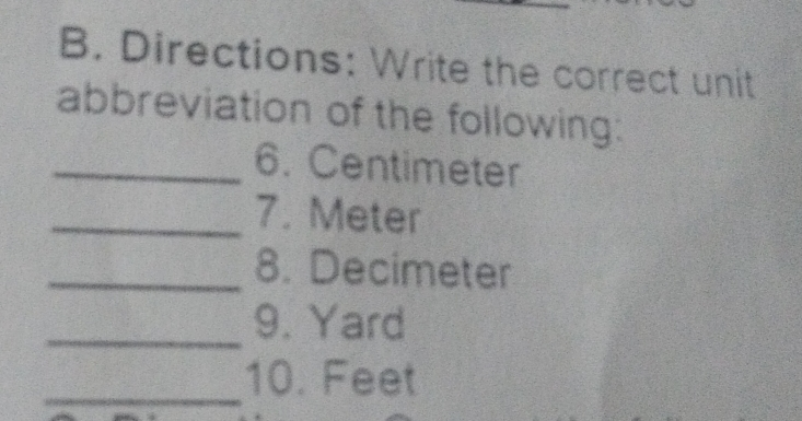 B. Directions: Write the correct unit abbreviation of the following: _6. Centimeter _7. Meter _8. Decimeter _9. Yard _10. Feet