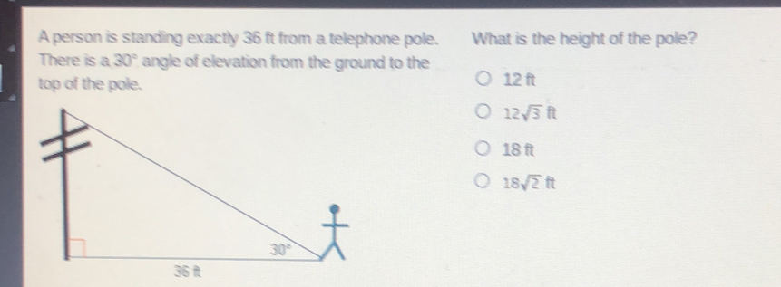 A person is standing exactly 36 ft from a telephone pole. What is the height of the pole? There is a 30 ° angle of elevation from the ground to the top of the pole. 12 f 12 square root of 3 tt 18 ft 18 square root of 2 tt
