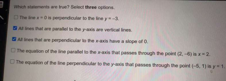 Which statements are true? Select three options. The line x=0 is perpendicular to the line y=-3 ■ All lines that are parallel to the y-axis are vertical lines. All lines that are perpendicular to the x-axis have a slope of 0. The equation of the line parallel to the x-axis that passes through the point 2,-6 is x=2 The equation of the line perpendicular to the y-axis that passes through the point -5,1 is y=1