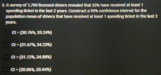 3. A survey of 1,700 licensed drivers revealed that 33% have received at least 1 speeding ticket in the last 2 years. Construct a 99% confidence interval for the population mean of drivers that have received at least 1 speeding ticket in the last 2 years. CI=30.76% ,35.24% CI=31.67% ,34.23% CI=31.12% ,34.88% CI=30.06% ,35.94%