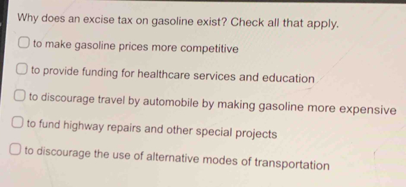 Why does an excise tax on gasoline exist? Check all that apply. to make gasoline prices more competitive to provide funding for healthcare services and education to discourage travel by automobile by making gasoline more expensive to fund highway repairs and other special projects to discourage the use of alternative modes of transportation