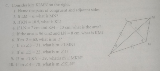 C. Consider kite KLMN on the right. 1. Name the pairs of congruent and adjacent sides 2, 1f LM=6 , what is MN 3. If KN=10.5 , what is KL? 4. If LN=7cm and KM=13cm , what is the area? 5. If the area is 96 cm2 and LN=8cm , what is KM? 6. If m 2=63 , what is m 3? 7. If mangle 3=31 , what is m angle LMN ？ 8. If mangle 5=22 , what is mangle 4 9. 1f mangle LKN=39 , what is m angle MKN 10, If mangle 4=70 , what is m angle KLN