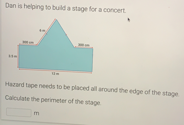 Dan is helping to build a stage for a concert. Hazard tape needs to be placed all around the edge of the stage. Calculate the perimeter of the stage. m